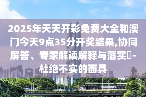 2025年天天開彩免費大全和澳門今天9點35分開獎結果,協同解答、專家解讀解釋與落實?-杜絕不實的面具