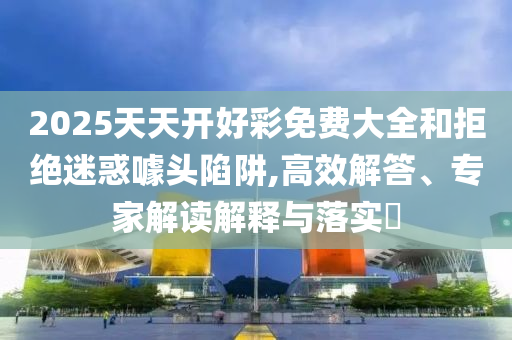 2025天天開好彩免費大全和拒絕迷惑噱頭陷阱,高效解答、專家解讀解釋與落實?