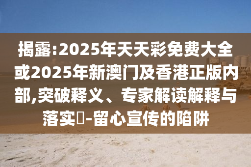 揭露:2025年天天彩免費大全或2025年新澳門及香港正版內部,突破釋義、專家解讀解釋與落實?-留心宣傳的陷阱