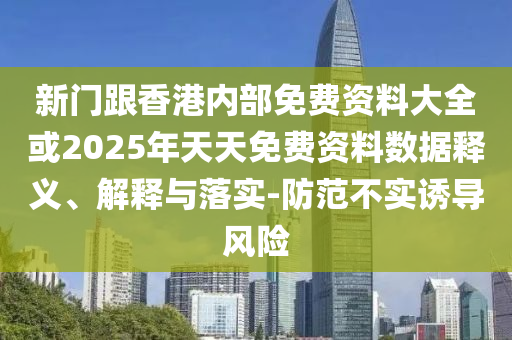 新門跟香港內部免費資料大全或2025年天天免費資料數據釋義、解釋與落實-防范不實誘導風險