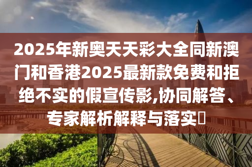 2025年新奧天天彩大全同新澳門和香港2025最新款免費和拒絕不實的假宣傳影,協(xié)同解答、專家解析解釋與落實?