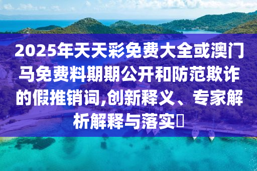 2025年天天彩免費大全或澳門馬免費料期期公開和防范欺詐的假推銷詞,創新釋義、專家解析解釋與落實?