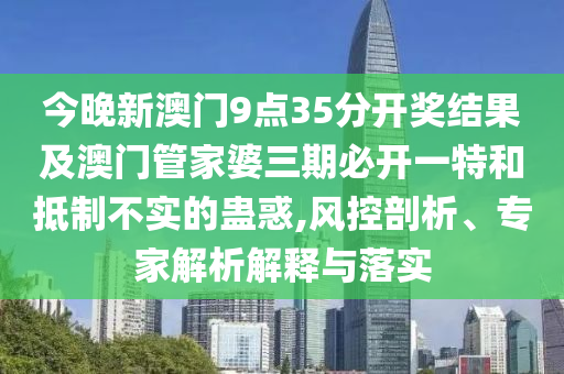 今晚新澳門9點35分開獎結果及澳門管家婆三期必開一特和抵制不實的蠱惑,風控剖析、專家解析解釋與落實