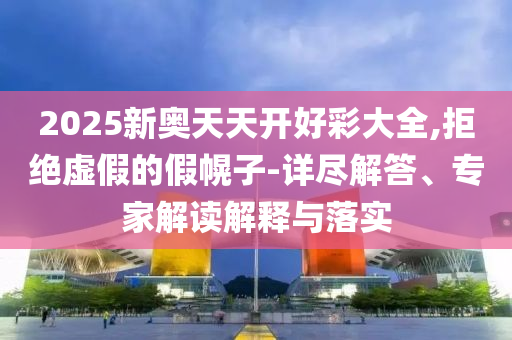2025新奧天天開好彩大全,拒絕虛假的假幌子-詳盡解答、專家解讀解釋與落實