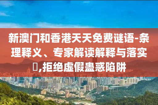 新澳門和香港天天免費謎語-條理釋義、專家解讀解釋與落實?,拒絕虛假蠱惑陷阱