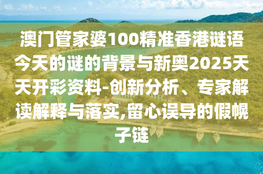 澳門管家婆100精準香港謎語今天的謎的背景與新奧2025天天開彩資料-創新分析、專家解讀解釋與落實,留心誤導的假幌子鏈