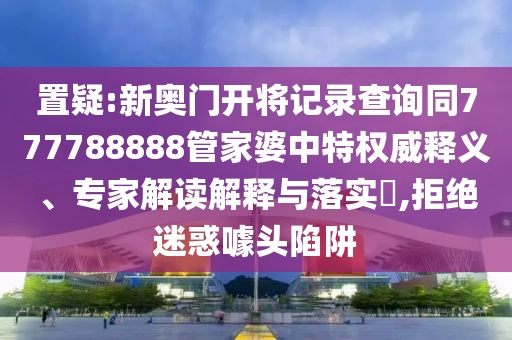 置疑:新奧門開將記錄查詢同777788888管家婆中特權威釋義、專家解讀解釋與落實?,拒絕迷惑噱頭陷阱