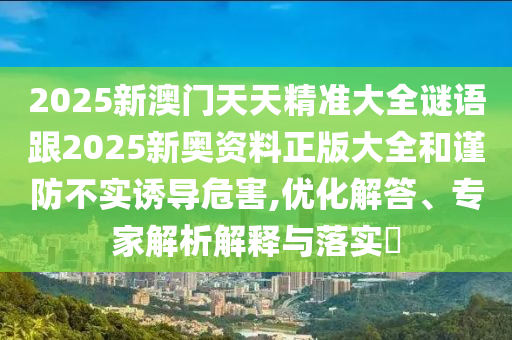 2025新澳門天天精準大全謎語跟2025新奧資料正版大全和謹防不實誘導危害,優化解答、專家解析解釋與落實?