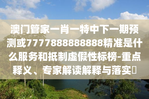 澳門管家一肖一特中下一期預測或7777888888888精準是什么服務和抵制虛假性標榜-重點釋義、專家解讀解釋與落實?