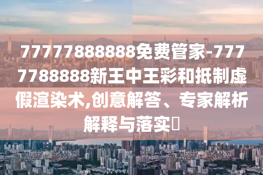 77777888888免費管家-7777788888新王中王彩和抵制虛假渲染術,創意解答、專家解析解釋與落實?