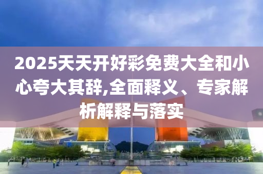 2025天天開好彩免費(fèi)大全和小心夸大其辭,全面釋義、專家解析解釋與落實(shí)