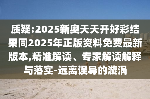 質疑:2025新奧天天開好彩結果同2025年正版資料免費最新版本,精準解讀、專家解讀解釋與落實-遠離誤導的漩渦