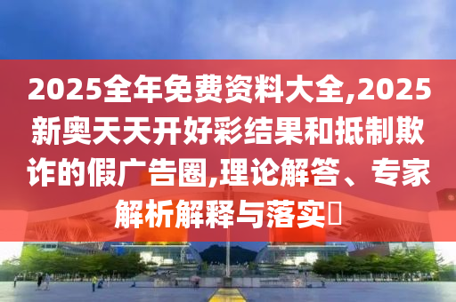 2025全年免費資料大全,2025新奧天天開好彩結果和抵制欺詐的假廣告圈,理論解答、專家解析解釋與落實?