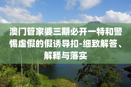 澳門管家婆三期必開一特和警惕虛假的假誘導(dǎo)扣-細(xì)致解答、解釋與落實(shí)