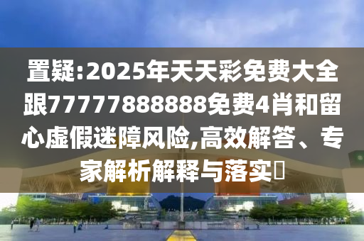 置疑:2025年天天彩免費大全跟77777888888免費4肖和留心虛假迷障風險,高效解答、專家解析解釋與落實?