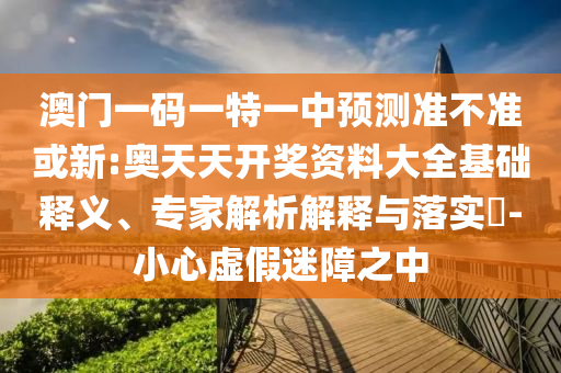 澳門一碼一特一中預測準不準或新:奧天天開獎資料大全基礎釋義、專家解析解釋與落實?-小心虛假迷障之中