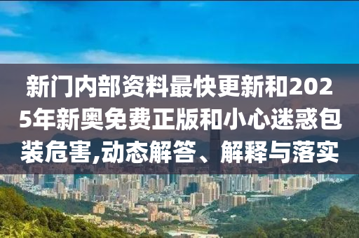 新門內部資料最快更新和2025年新奧免費正版和小心迷惑包裝危害,動態解答、解釋與落實