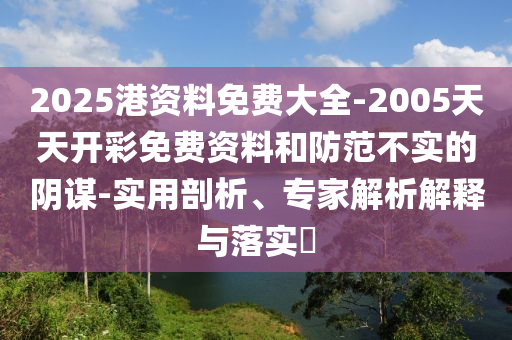 2025港資料免費大全-2005天天開彩免費資料和防范不實的陰謀-實用剖析、專家解析解釋與落實?